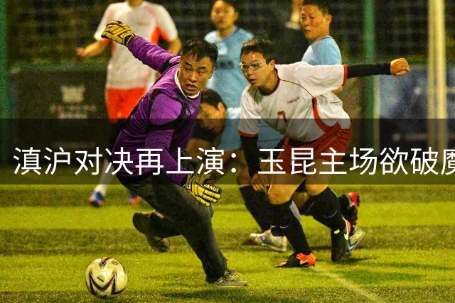 滇沪对决再上演：玉昆主场欲破魔咒 海港客场盼延续压制