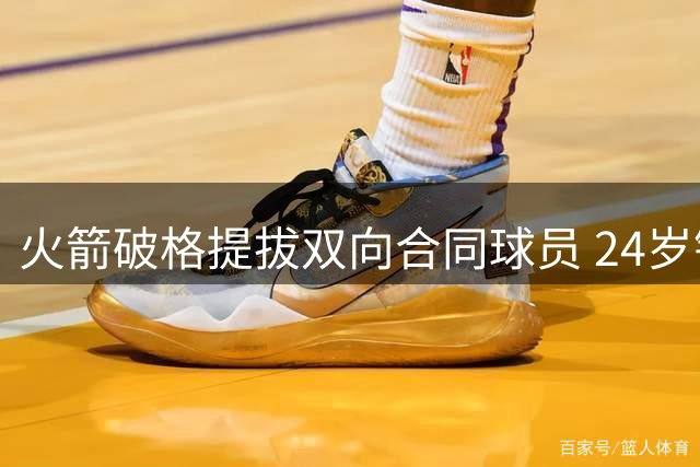 火箭破格提拔双向合同球员 24岁锋线获四年标准合约