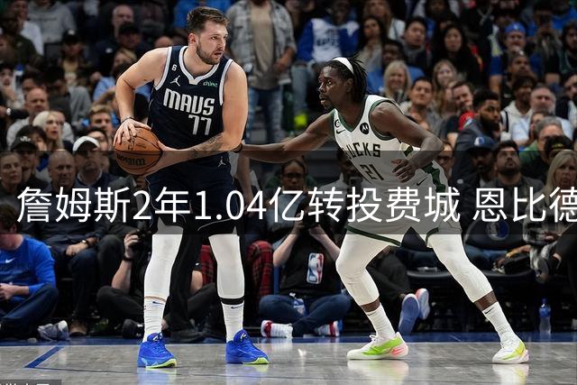 詹姆斯2年1.04亿转投费城 恩比德终获梦寐以求搭档